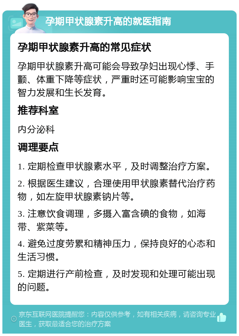 孕期甲状腺素升高的就医指南 孕期甲状腺素升高的常见症状 孕期甲状腺素升高可能会导致孕妇出现心悸、手颤、体重下降等症状，严重时还可能影响宝宝的智力发展和生长发育。 推荐科室 内分泌科 调理要点 1. 定期检查甲状腺素水平，及时调整治疗方案。 2. 根据医生建议，合理使用甲状腺素替代治疗药物，如左旋甲状腺素钠片等。 3. 注意饮食调理，多摄入富含碘的食物，如海带、紫菜等。 4. 避免过度劳累和精神压力，保持良好的心态和生活习惯。 5. 定期进行产前检查，及时发现和处理可能出现的问题。