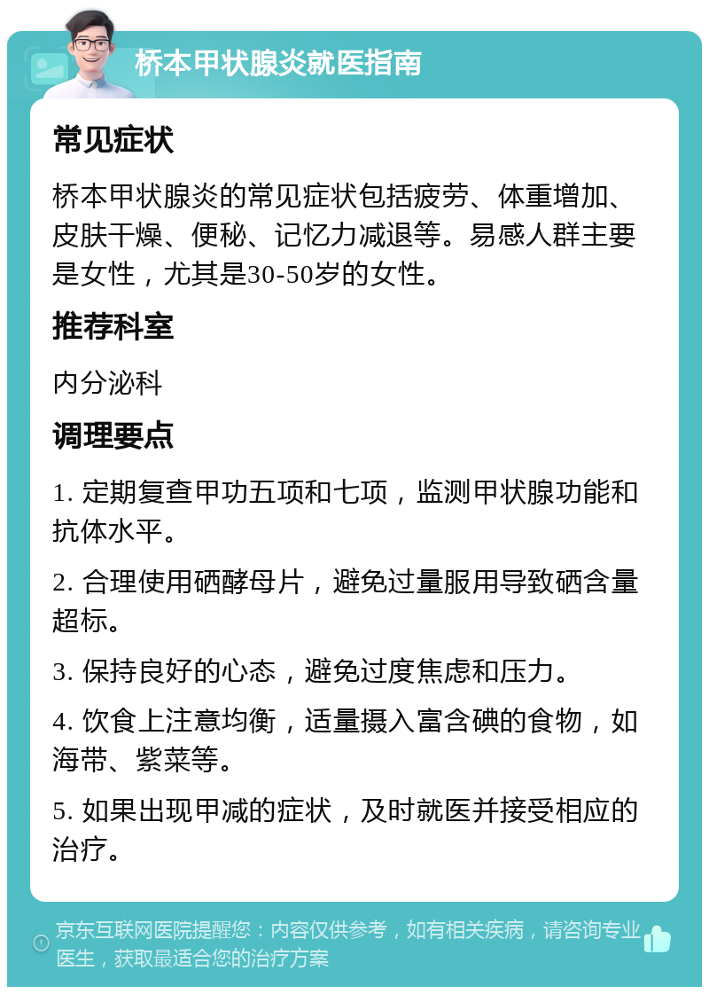 桥本甲状腺炎就医指南 常见症状 桥本甲状腺炎的常见症状包括疲劳、体重增加、皮肤干燥、便秘、记忆力减退等。易感人群主要是女性，尤其是30-50岁的女性。 推荐科室 内分泌科 调理要点 1. 定期复查甲功五项和七项，监测甲状腺功能和抗体水平。 2. 合理使用硒酵母片，避免过量服用导致硒含量超标。 3. 保持良好的心态，避免过度焦虑和压力。 4. 饮食上注意均衡，适量摄入富含碘的食物，如海带、紫菜等。 5. 如果出现甲减的症状，及时就医并接受相应的治疗。