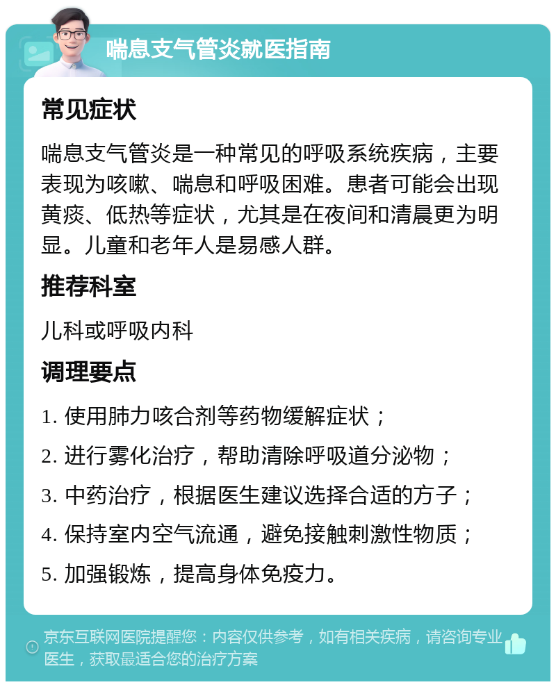 喘息支气管炎就医指南 常见症状 喘息支气管炎是一种常见的呼吸系统疾病，主要表现为咳嗽、喘息和呼吸困难。患者可能会出现黄痰、低热等症状，尤其是在夜间和清晨更为明显。儿童和老年人是易感人群。 推荐科室 儿科或呼吸内科 调理要点 1. 使用肺力咳合剂等药物缓解症状； 2. 进行雾化治疗，帮助清除呼吸道分泌物； 3. 中药治疗，根据医生建议选择合适的方子； 4. 保持室内空气流通，避免接触刺激性物质； 5. 加强锻炼，提高身体免疫力。