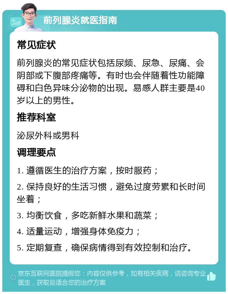 前列腺炎就医指南 常见症状 前列腺炎的常见症状包括尿频、尿急、尿痛、会阴部或下腹部疼痛等。有时也会伴随着性功能障碍和白色异味分泌物的出现。易感人群主要是40岁以上的男性。 推荐科室 泌尿外科或男科 调理要点 1. 遵循医生的治疗方案，按时服药； 2. 保持良好的生活习惯，避免过度劳累和长时间坐着； 3. 均衡饮食，多吃新鲜水果和蔬菜； 4. 适量运动，增强身体免疫力； 5. 定期复查，确保病情得到有效控制和治疗。