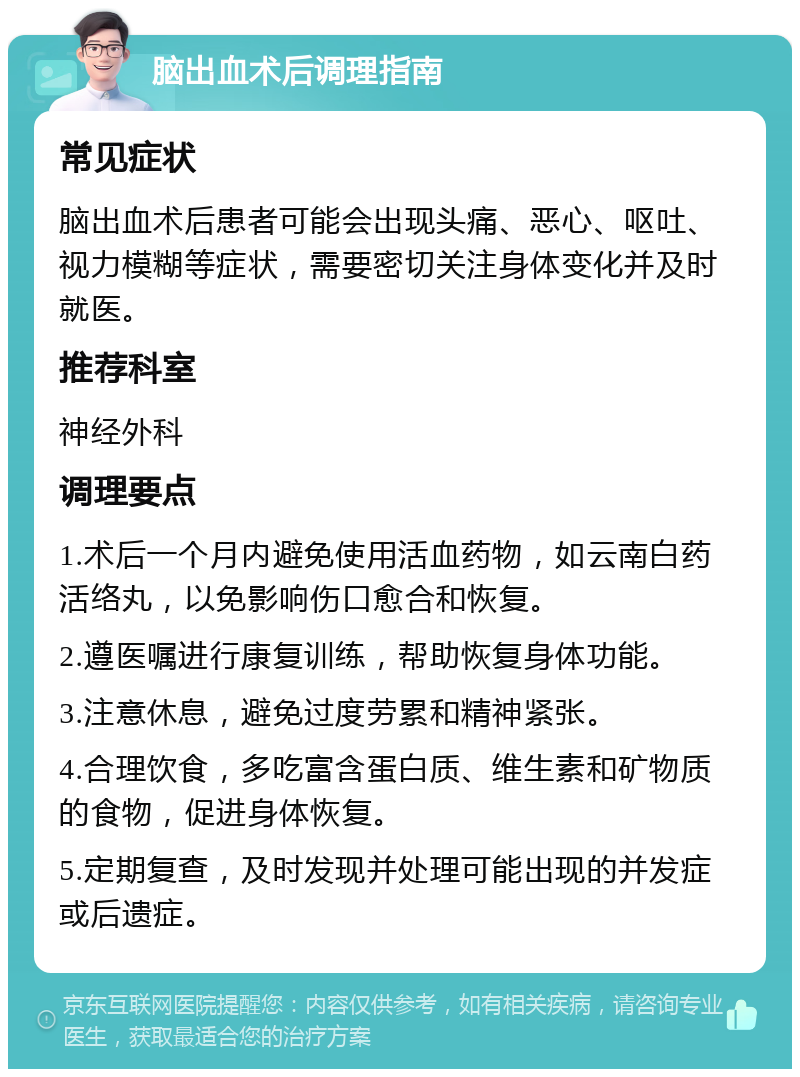 脑出血术后调理指南 常见症状 脑出血术后患者可能会出现头痛、恶心、呕吐、视力模糊等症状，需要密切关注身体变化并及时就医。 推荐科室 神经外科 调理要点 1.术后一个月内避免使用活血药物，如云南白药活络丸，以免影响伤口愈合和恢复。 2.遵医嘱进行康复训练，帮助恢复身体功能。 3.注意休息，避免过度劳累和精神紧张。 4.合理饮食，多吃富含蛋白质、维生素和矿物质的食物，促进身体恢复。 5.定期复查，及时发现并处理可能出现的并发症或后遗症。