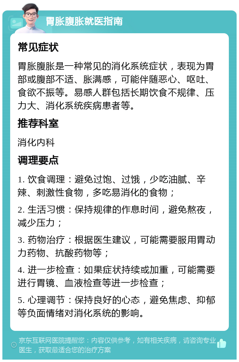 胃胀腹胀就医指南 常见症状 胃胀腹胀是一种常见的消化系统症状，表现为胃部或腹部不适、胀满感，可能伴随恶心、呕吐、食欲不振等。易感人群包括长期饮食不规律、压力大、消化系统疾病患者等。 推荐科室 消化内科 调理要点 1. 饮食调理：避免过饱、过饿，少吃油腻、辛辣、刺激性食物，多吃易消化的食物； 2. 生活习惯：保持规律的作息时间，避免熬夜，减少压力； 3. 药物治疗：根据医生建议，可能需要服用胃动力药物、抗酸药物等； 4. 进一步检查：如果症状持续或加重，可能需要进行胃镜、血液检查等进一步检查； 5. 心理调节：保持良好的心态，避免焦虑、抑郁等负面情绪对消化系统的影响。