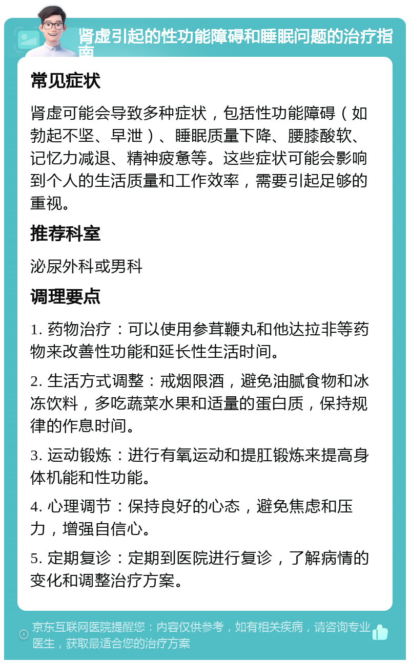 肾虚引起的性功能障碍和睡眠问题的治疗指南 常见症状 肾虚可能会导致多种症状，包括性功能障碍（如勃起不坚、早泄）、睡眠质量下降、腰膝酸软、记忆力减退、精神疲惫等。这些症状可能会影响到个人的生活质量和工作效率，需要引起足够的重视。 推荐科室 泌尿外科或男科 调理要点 1. 药物治疗：可以使用参茸鞭丸和他达拉非等药物来改善性功能和延长性生活时间。 2. 生活方式调整：戒烟限酒，避免油腻食物和冰冻饮料，多吃蔬菜水果和适量的蛋白质，保持规律的作息时间。 3. 运动锻炼：进行有氧运动和提肛锻炼来提高身体机能和性功能。 4. 心理调节：保持良好的心态，避免焦虑和压力，增强自信心。 5. 定期复诊：定期到医院进行复诊，了解病情的变化和调整治疗方案。