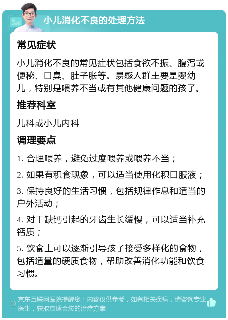 小儿消化不良的处理方法 常见症状 小儿消化不良的常见症状包括食欲不振、腹泻或便秘、口臭、肚子胀等。易感人群主要是婴幼儿，特别是喂养不当或有其他健康问题的孩子。 推荐科室 儿科或小儿内科 调理要点 1. 合理喂养，避免过度喂养或喂养不当； 2. 如果有积食现象，可以适当使用化积口服液； 3. 保持良好的生活习惯，包括规律作息和适当的户外活动； 4. 对于缺钙引起的牙齿生长缓慢，可以适当补充钙质； 5. 饮食上可以逐渐引导孩子接受多样化的食物，包括适量的硬质食物，帮助改善消化功能和饮食习惯。