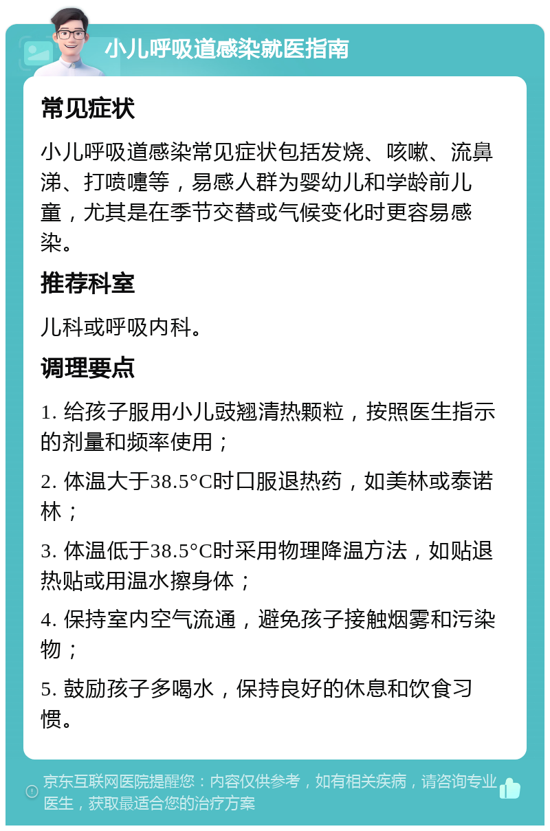 小儿呼吸道感染就医指南 常见症状 小儿呼吸道感染常见症状包括发烧、咳嗽、流鼻涕、打喷嚏等，易感人群为婴幼儿和学龄前儿童，尤其是在季节交替或气候变化时更容易感染。 推荐科室 儿科或呼吸内科。 调理要点 1. 给孩子服用小儿豉翘清热颗粒，按照医生指示的剂量和频率使用； 2. 体温大于38.5°C时口服退热药，如美林或泰诺林； 3. 体温低于38.5°C时采用物理降温方法，如贴退热贴或用温水擦身体； 4. 保持室内空气流通，避免孩子接触烟雾和污染物； 5. 鼓励孩子多喝水，保持良好的休息和饮食习惯。