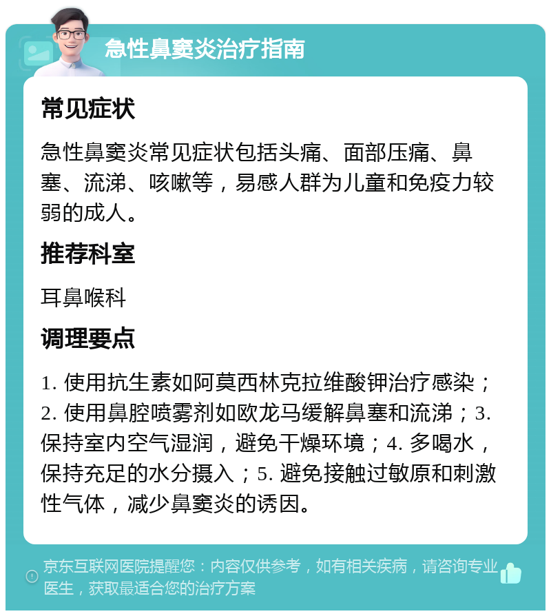 急性鼻窦炎治疗指南 常见症状 急性鼻窦炎常见症状包括头痛、面部压痛、鼻塞、流涕、咳嗽等，易感人群为儿童和免疫力较弱的成人。 推荐科室 耳鼻喉科 调理要点 1. 使用抗生素如阿莫西林克拉维酸钾治疗感染；2. 使用鼻腔喷雾剂如欧龙马缓解鼻塞和流涕；3. 保持室内空气湿润，避免干燥环境；4. 多喝水，保持充足的水分摄入；5. 避免接触过敏原和刺激性气体，减少鼻窦炎的诱因。