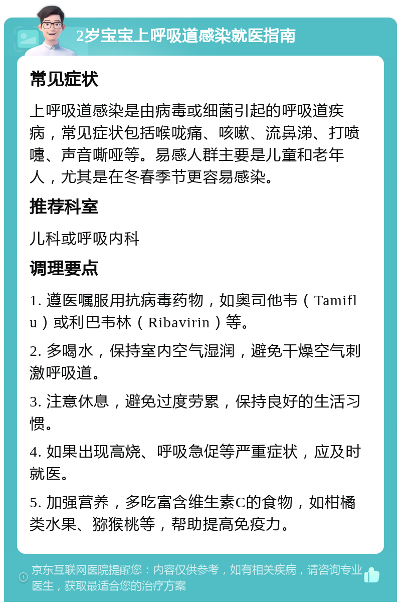 2岁宝宝上呼吸道感染就医指南 常见症状 上呼吸道感染是由病毒或细菌引起的呼吸道疾病，常见症状包括喉咙痛、咳嗽、流鼻涕、打喷嚏、声音嘶哑等。易感人群主要是儿童和老年人，尤其是在冬春季节更容易感染。 推荐科室 儿科或呼吸内科 调理要点 1. 遵医嘱服用抗病毒药物，如奥司他韦（Tamiflu）或利巴韦林（Ribavirin）等。 2. 多喝水，保持室内空气湿润，避免干燥空气刺激呼吸道。 3. 注意休息，避免过度劳累，保持良好的生活习惯。 4. 如果出现高烧、呼吸急促等严重症状，应及时就医。 5. 加强营养，多吃富含维生素C的食物，如柑橘类水果、猕猴桃等，帮助提高免疫力。