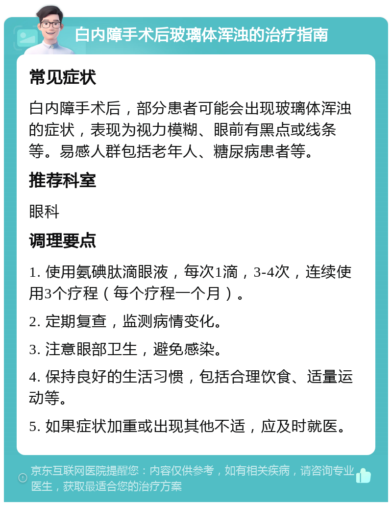 白内障手术后玻璃体浑浊的治疗指南 常见症状 白内障手术后，部分患者可能会出现玻璃体浑浊的症状，表现为视力模糊、眼前有黑点或线条等。易感人群包括老年人、糖尿病患者等。 推荐科室 眼科 调理要点 1. 使用氨碘肽滴眼液，每次1滴，3-4次，连续使用3个疗程（每个疗程一个月）。 2. 定期复查，监测病情变化。 3. 注意眼部卫生，避免感染。 4. 保持良好的生活习惯，包括合理饮食、适量运动等。 5. 如果症状加重或出现其他不适，应及时就医。