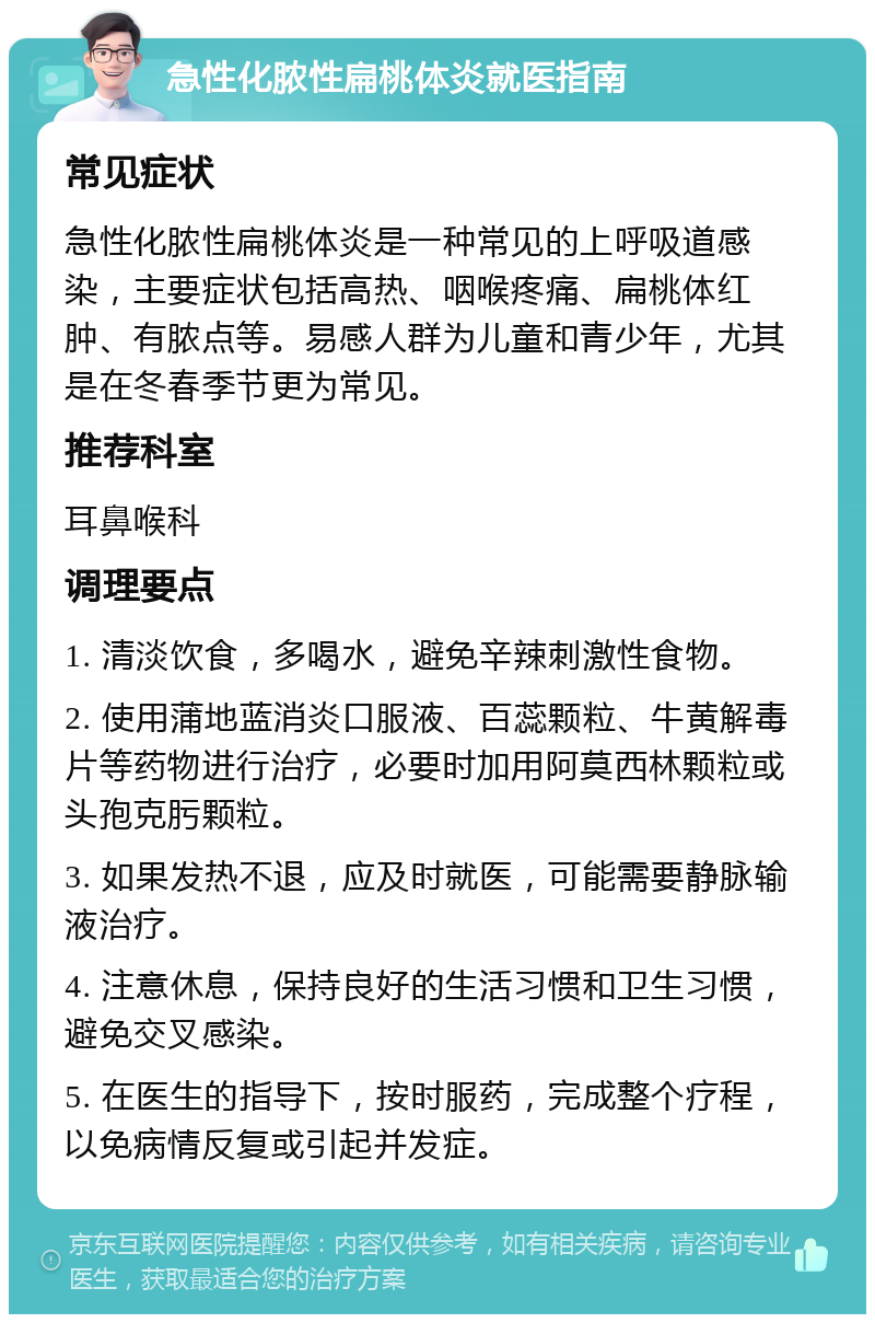 急性化脓性扁桃体炎就医指南 常见症状 急性化脓性扁桃体炎是一种常见的上呼吸道感染，主要症状包括高热、咽喉疼痛、扁桃体红肿、有脓点等。易感人群为儿童和青少年，尤其是在冬春季节更为常见。 推荐科室 耳鼻喉科 调理要点 1. 清淡饮食，多喝水，避免辛辣刺激性食物。 2. 使用蒲地蓝消炎口服液、百蕊颗粒、牛黄解毒片等药物进行治疗，必要时加用阿莫西林颗粒或头孢克肟颗粒。 3. 如果发热不退，应及时就医，可能需要静脉输液治疗。 4. 注意休息，保持良好的生活习惯和卫生习惯，避免交叉感染。 5. 在医生的指导下，按时服药，完成整个疗程，以免病情反复或引起并发症。