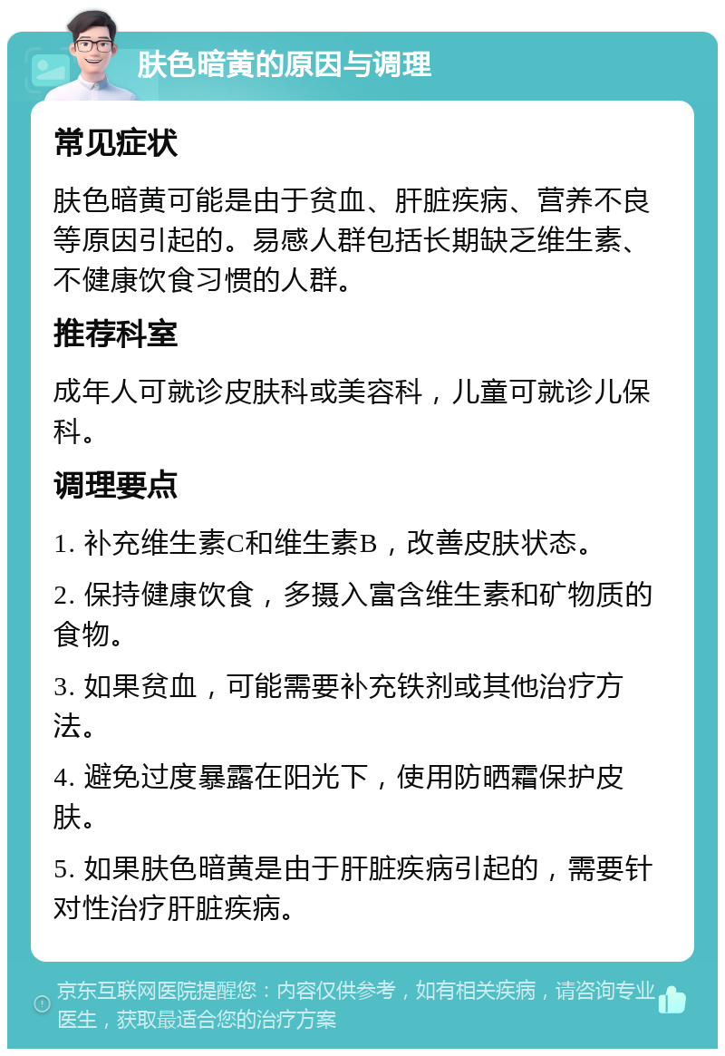 肤色暗黄的原因与调理 常见症状 肤色暗黄可能是由于贫血、肝脏疾病、营养不良等原因引起的。易感人群包括长期缺乏维生素、不健康饮食习惯的人群。 推荐科室 成年人可就诊皮肤科或美容科，儿童可就诊儿保科。 调理要点 1. 补充维生素C和维生素B，改善皮肤状态。 2. 保持健康饮食，多摄入富含维生素和矿物质的食物。 3. 如果贫血，可能需要补充铁剂或其他治疗方法。 4. 避免过度暴露在阳光下，使用防晒霜保护皮肤。 5. 如果肤色暗黄是由于肝脏疾病引起的，需要针对性治疗肝脏疾病。