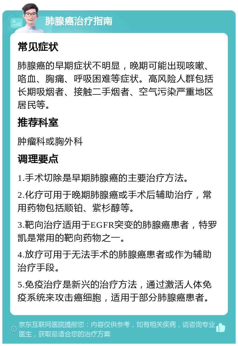 肺腺癌治疗指南 常见症状 肺腺癌的早期症状不明显，晚期可能出现咳嗽、咯血、胸痛、呼吸困难等症状。高风险人群包括长期吸烟者、接触二手烟者、空气污染严重地区居民等。 推荐科室 肿瘤科或胸外科 调理要点 1.手术切除是早期肺腺癌的主要治疗方法。 2.化疗可用于晚期肺腺癌或手术后辅助治疗，常用药物包括顺铂、紫杉醇等。 3.靶向治疗适用于EGFR突变的肺腺癌患者，特罗凯是常用的靶向药物之一。 4.放疗可用于无法手术的肺腺癌患者或作为辅助治疗手段。 5.免疫治疗是新兴的治疗方法，通过激活人体免疫系统来攻击癌细胞，适用于部分肺腺癌患者。