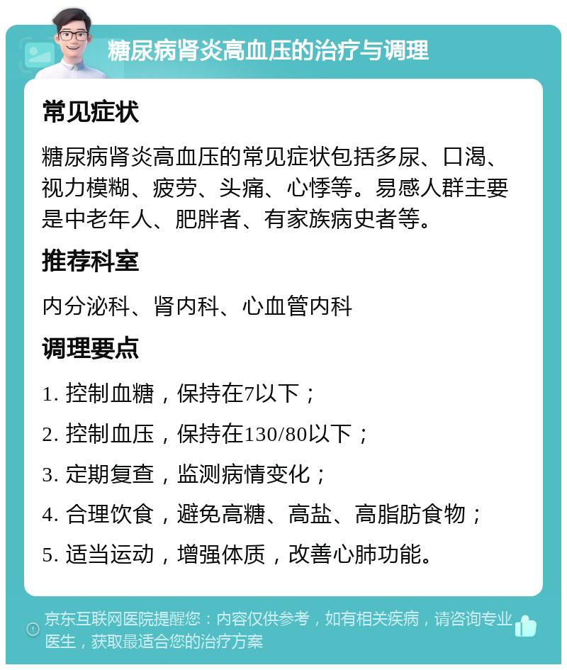 糖尿病肾炎高血压的治疗与调理 常见症状 糖尿病肾炎高血压的常见症状包括多尿、口渴、视力模糊、疲劳、头痛、心悸等。易感人群主要是中老年人、肥胖者、有家族病史者等。 推荐科室 内分泌科、肾内科、心血管内科 调理要点 1. 控制血糖，保持在7以下； 2. 控制血压，保持在130/80以下； 3. 定期复查，监测病情变化； 4. 合理饮食，避免高糖、高盐、高脂肪食物； 5. 适当运动，增强体质，改善心肺功能。