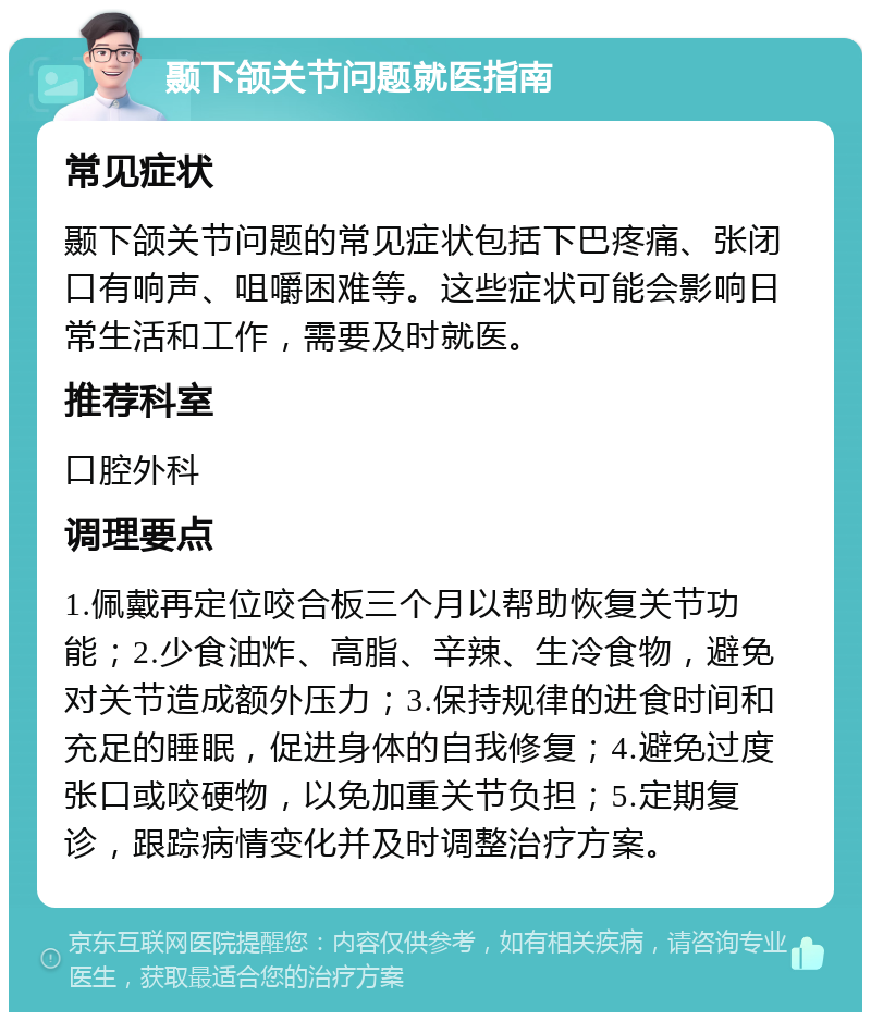 颞下颌关节问题就医指南 常见症状 颞下颌关节问题的常见症状包括下巴疼痛、张闭口有响声、咀嚼困难等。这些症状可能会影响日常生活和工作，需要及时就医。 推荐科室 口腔外科 调理要点 1.佩戴再定位咬合板三个月以帮助恢复关节功能；2.少食油炸、高脂、辛辣、生冷食物，避免对关节造成额外压力；3.保持规律的进食时间和充足的睡眠，促进身体的自我修复；4.避免过度张口或咬硬物，以免加重关节负担；5.定期复诊，跟踪病情变化并及时调整治疗方案。