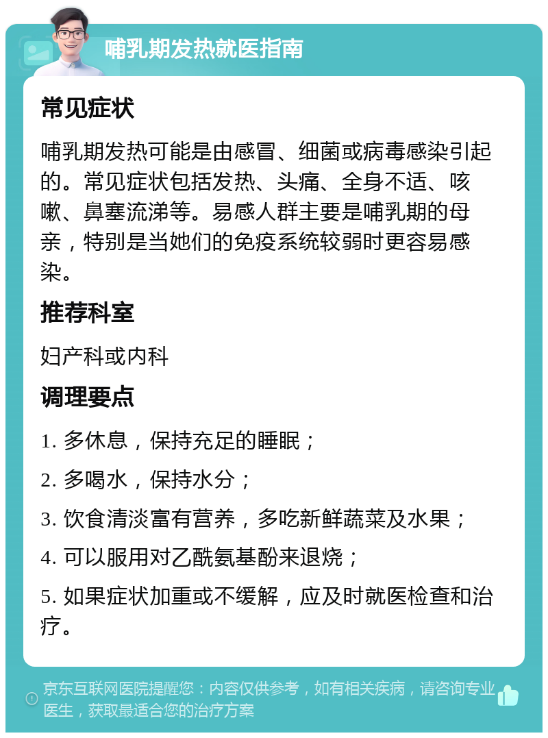 哺乳期发热就医指南 常见症状 哺乳期发热可能是由感冒、细菌或病毒感染引起的。常见症状包括发热、头痛、全身不适、咳嗽、鼻塞流涕等。易感人群主要是哺乳期的母亲，特别是当她们的免疫系统较弱时更容易感染。 推荐科室 妇产科或内科 调理要点 1. 多休息，保持充足的睡眠； 2. 多喝水，保持水分； 3. 饮食清淡富有营养，多吃新鲜蔬菜及水果； 4. 可以服用对乙酰氨基酚来退烧； 5. 如果症状加重或不缓解，应及时就医检查和治疗。