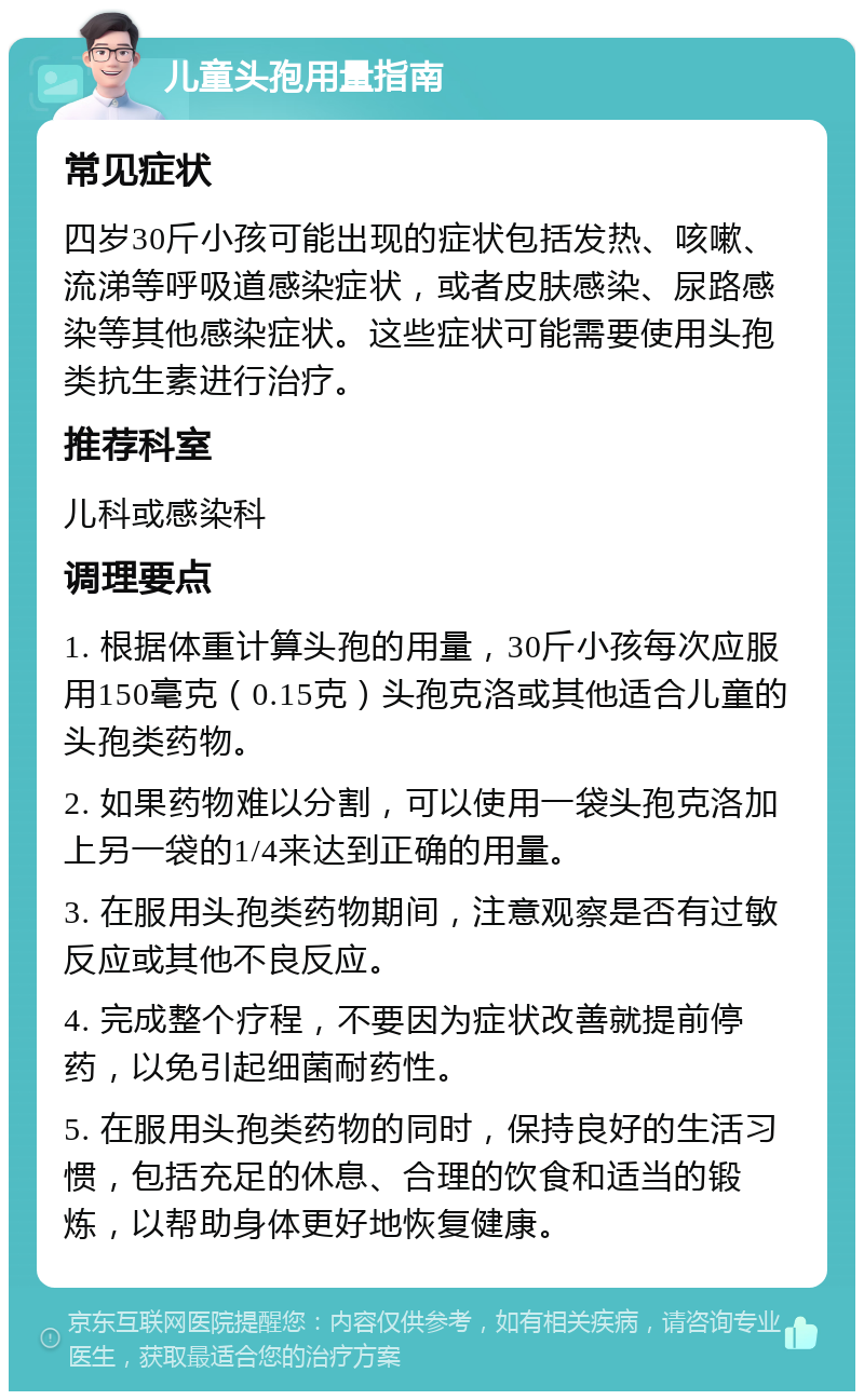 儿童头孢用量指南 常见症状 四岁30斤小孩可能出现的症状包括发热、咳嗽、流涕等呼吸道感染症状，或者皮肤感染、尿路感染等其他感染症状。这些症状可能需要使用头孢类抗生素进行治疗。 推荐科室 儿科或感染科 调理要点 1. 根据体重计算头孢的用量，30斤小孩每次应服用150毫克（0.15克）头孢克洛或其他适合儿童的头孢类药物。 2. 如果药物难以分割，可以使用一袋头孢克洛加上另一袋的1/4来达到正确的用量。 3. 在服用头孢类药物期间，注意观察是否有过敏反应或其他不良反应。 4. 完成整个疗程，不要因为症状改善就提前停药，以免引起细菌耐药性。 5. 在服用头孢类药物的同时，保持良好的生活习惯，包括充足的休息、合理的饮食和适当的锻炼，以帮助身体更好地恢复健康。