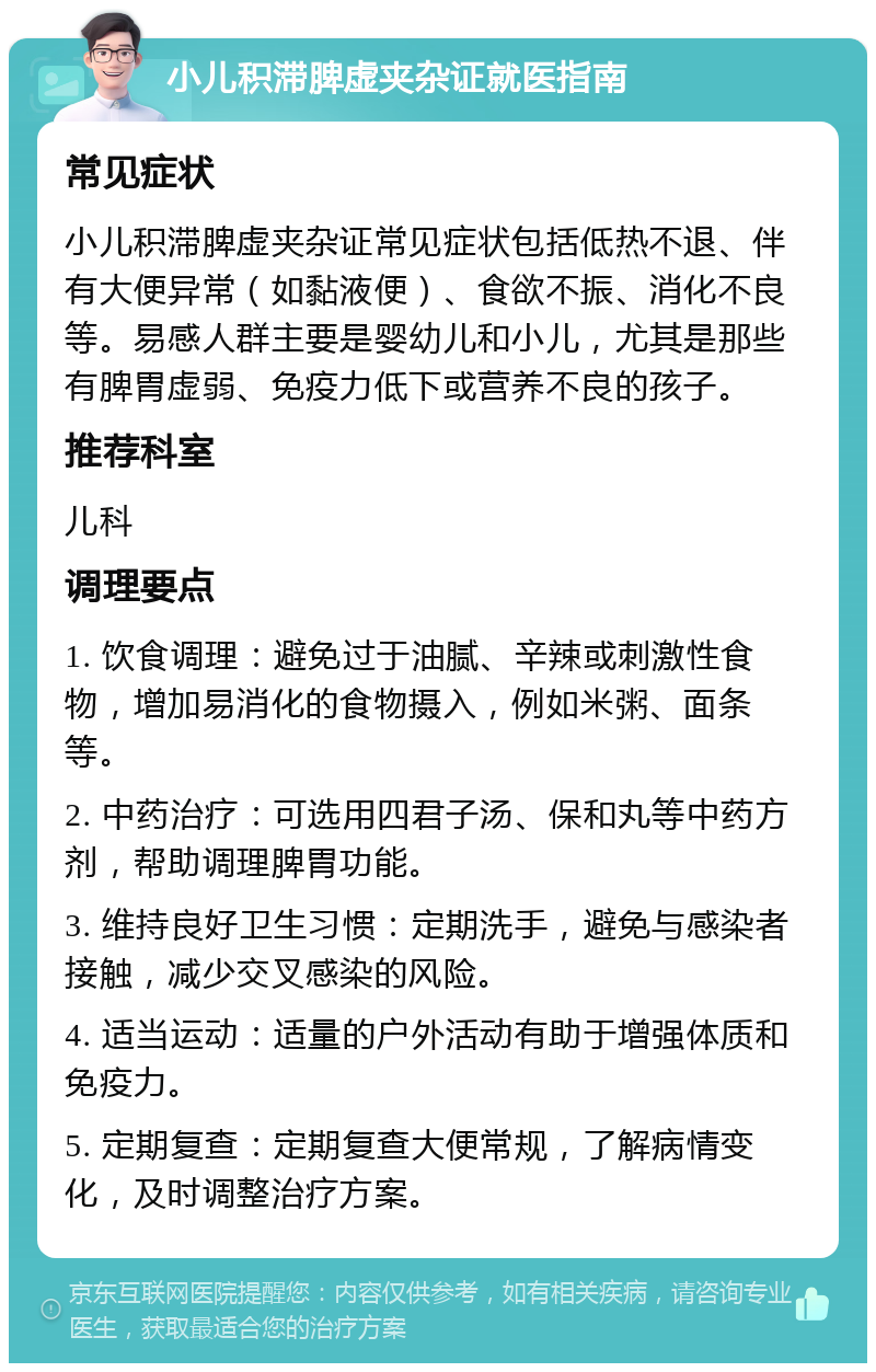 小儿积滞脾虚夹杂证就医指南 常见症状 小儿积滞脾虚夹杂证常见症状包括低热不退、伴有大便异常（如黏液便）、食欲不振、消化不良等。易感人群主要是婴幼儿和小儿，尤其是那些有脾胃虚弱、免疫力低下或营养不良的孩子。 推荐科室 儿科 调理要点 1. 饮食调理：避免过于油腻、辛辣或刺激性食物，增加易消化的食物摄入，例如米粥、面条等。 2. 中药治疗：可选用四君子汤、保和丸等中药方剂，帮助调理脾胃功能。 3. 维持良好卫生习惯：定期洗手，避免与感染者接触，减少交叉感染的风险。 4. 适当运动：适量的户外活动有助于增强体质和免疫力。 5. 定期复查：定期复查大便常规，了解病情变化，及时调整治疗方案。