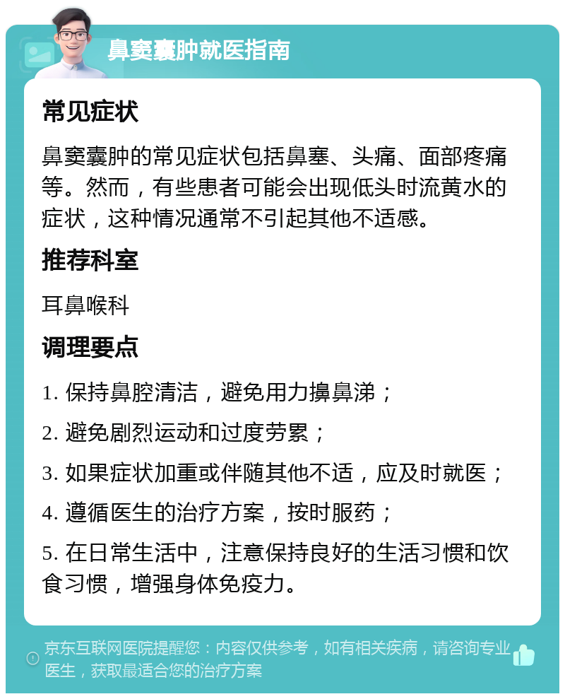 鼻窦囊肿就医指南 常见症状 鼻窦囊肿的常见症状包括鼻塞、头痛、面部疼痛等。然而，有些患者可能会出现低头时流黄水的症状，这种情况通常不引起其他不适感。 推荐科室 耳鼻喉科 调理要点 1. 保持鼻腔清洁，避免用力擤鼻涕； 2. 避免剧烈运动和过度劳累； 3. 如果症状加重或伴随其他不适，应及时就医； 4. 遵循医生的治疗方案，按时服药； 5. 在日常生活中，注意保持良好的生活习惯和饮食习惯，增强身体免疫力。