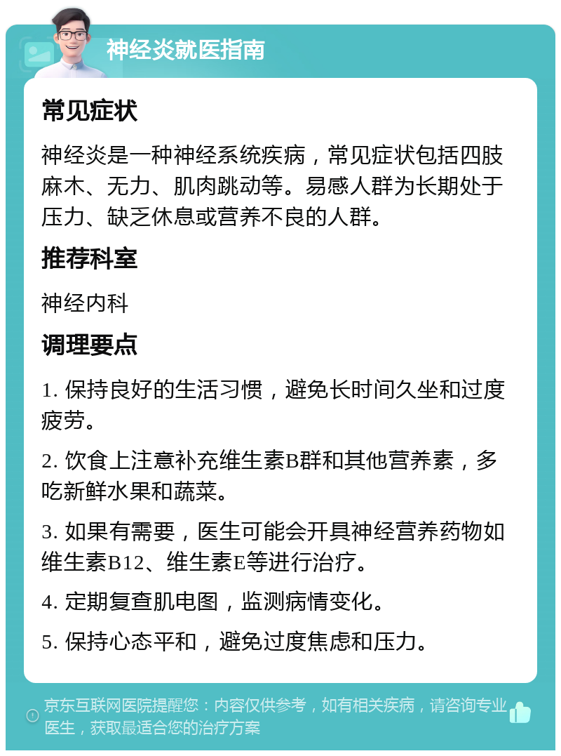 神经炎就医指南 常见症状 神经炎是一种神经系统疾病，常见症状包括四肢麻木、无力、肌肉跳动等。易感人群为长期处于压力、缺乏休息或营养不良的人群。 推荐科室 神经内科 调理要点 1. 保持良好的生活习惯，避免长时间久坐和过度疲劳。 2. 饮食上注意补充维生素B群和其他营养素，多吃新鲜水果和蔬菜。 3. 如果有需要，医生可能会开具神经营养药物如维生素B12、维生素E等进行治疗。 4. 定期复查肌电图，监测病情变化。 5. 保持心态平和，避免过度焦虑和压力。