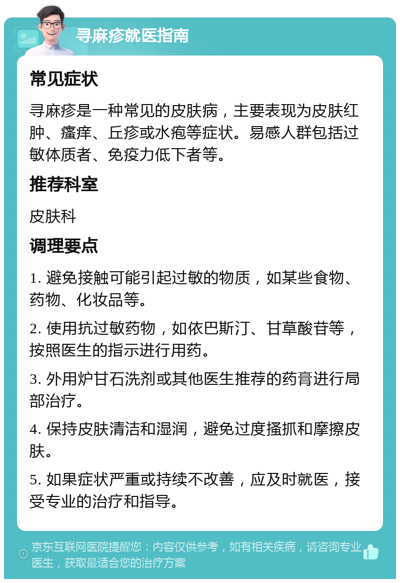 寻麻疹就医指南 常见症状 寻麻疹是一种常见的皮肤病，主要表现为皮肤红肿、瘙痒、丘疹或水疱等症状。易感人群包括过敏体质者、免疫力低下者等。 推荐科室 皮肤科 调理要点 1. 避免接触可能引起过敏的物质，如某些食物、药物、化妆品等。 2. 使用抗过敏药物，如依巴斯汀、甘草酸苷等，按照医生的指示进行用药。 3. 外用炉甘石洗剂或其他医生推荐的药膏进行局部治疗。 4. 保持皮肤清洁和湿润，避免过度搔抓和摩擦皮肤。 5. 如果症状严重或持续不改善，应及时就医，接受专业的治疗和指导。