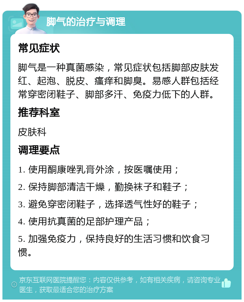 脚气的治疗与调理 常见症状 脚气是一种真菌感染，常见症状包括脚部皮肤发红、起泡、脱皮、瘙痒和脚臭。易感人群包括经常穿密闭鞋子、脚部多汗、免疫力低下的人群。 推荐科室 皮肤科 调理要点 1. 使用酮康唑乳膏外涂，按医嘱使用； 2. 保持脚部清洁干燥，勤换袜子和鞋子； 3. 避免穿密闭鞋子，选择透气性好的鞋子； 4. 使用抗真菌的足部护理产品； 5. 加强免疫力，保持良好的生活习惯和饮食习惯。