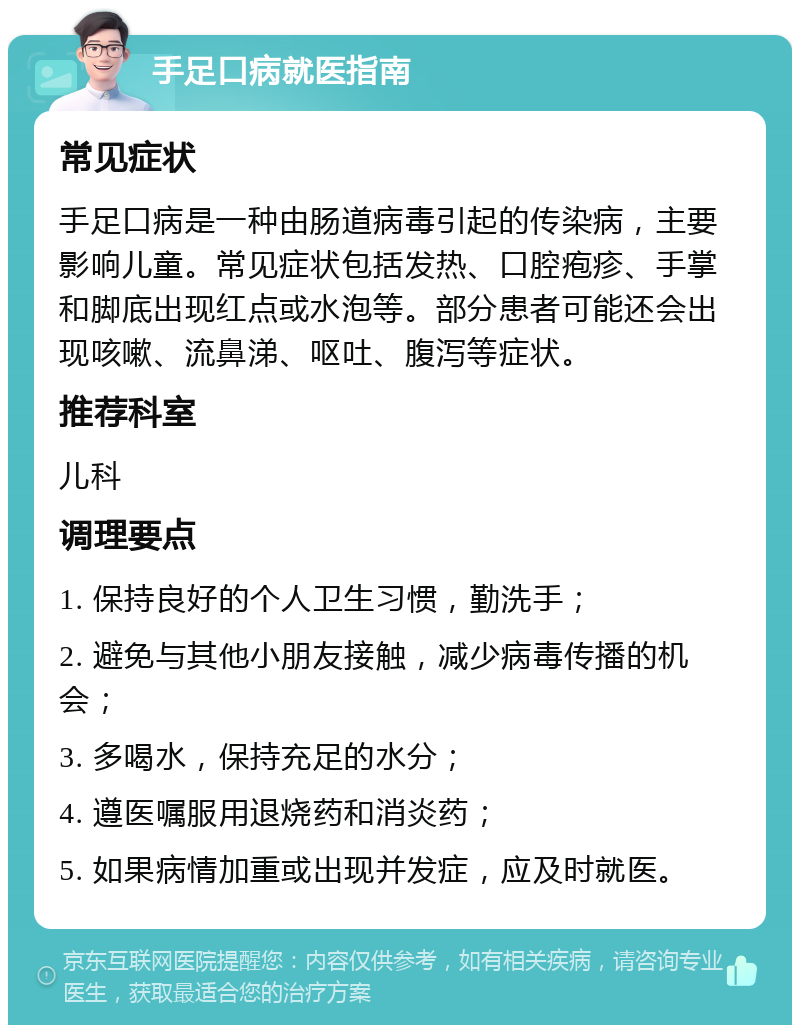 手足口病就医指南 常见症状 手足口病是一种由肠道病毒引起的传染病，主要影响儿童。常见症状包括发热、口腔疱疹、手掌和脚底出现红点或水泡等。部分患者可能还会出现咳嗽、流鼻涕、呕吐、腹泻等症状。 推荐科室 儿科 调理要点 1. 保持良好的个人卫生习惯，勤洗手； 2. 避免与其他小朋友接触，减少病毒传播的机会； 3. 多喝水，保持充足的水分； 4. 遵医嘱服用退烧药和消炎药； 5. 如果病情加重或出现并发症，应及时就医。