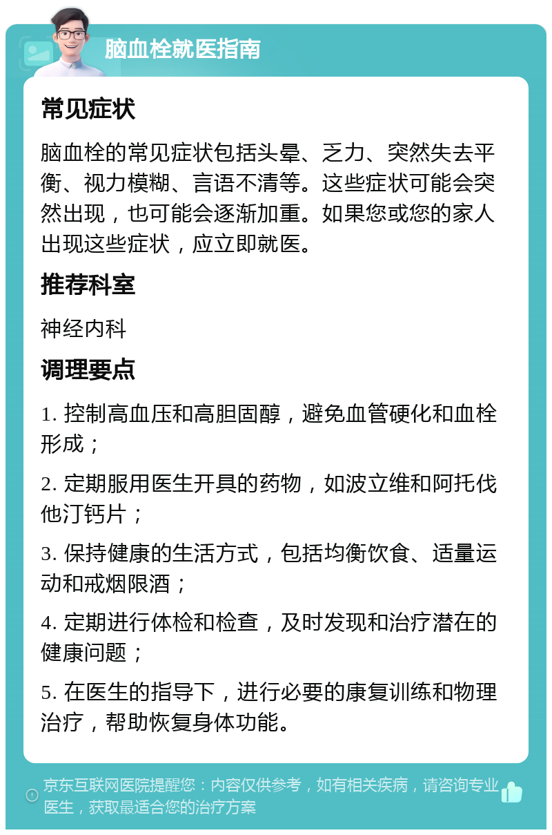 脑血栓就医指南 常见症状 脑血栓的常见症状包括头晕、乏力、突然失去平衡、视力模糊、言语不清等。这些症状可能会突然出现，也可能会逐渐加重。如果您或您的家人出现这些症状，应立即就医。 推荐科室 神经内科 调理要点 1. 控制高血压和高胆固醇，避免血管硬化和血栓形成； 2. 定期服用医生开具的药物，如波立维和阿托伐他汀钙片； 3. 保持健康的生活方式，包括均衡饮食、适量运动和戒烟限酒； 4. 定期进行体检和检查，及时发现和治疗潜在的健康问题； 5. 在医生的指导下，进行必要的康复训练和物理治疗，帮助恢复身体功能。