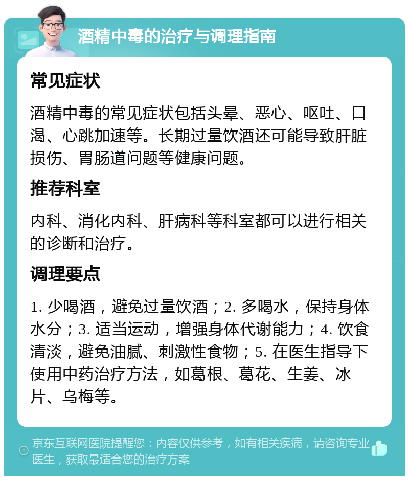 酒精中毒的治疗与调理指南 常见症状 酒精中毒的常见症状包括头晕、恶心、呕吐、口渴、心跳加速等。长期过量饮酒还可能导致肝脏损伤、胃肠道问题等健康问题。 推荐科室 内科、消化内科、肝病科等科室都可以进行相关的诊断和治疗。 调理要点 1. 少喝酒，避免过量饮酒；2. 多喝水，保持身体水分；3. 适当运动，增强身体代谢能力；4. 饮食清淡，避免油腻、刺激性食物；5. 在医生指导下使用中药治疗方法，如葛根、葛花、生姜、冰片、乌梅等。