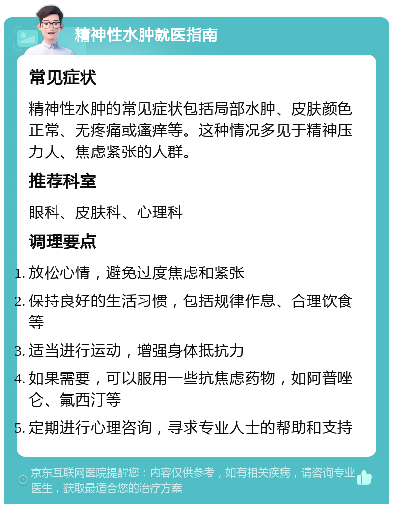 精神性水肿就医指南 常见症状 精神性水肿的常见症状包括局部水肿、皮肤颜色正常、无疼痛或瘙痒等。这种情况多见于精神压力大、焦虑紧张的人群。 推荐科室 眼科、皮肤科、心理科 调理要点 放松心情，避免过度焦虑和紧张 保持良好的生活习惯，包括规律作息、合理饮食等 适当进行运动，增强身体抵抗力 如果需要，可以服用一些抗焦虑药物，如阿普唑仑、氟西汀等 定期进行心理咨询，寻求专业人士的帮助和支持