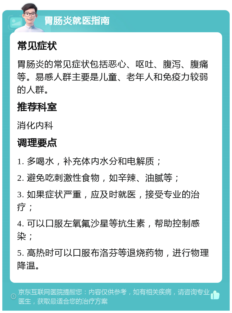 胃肠炎就医指南 常见症状 胃肠炎的常见症状包括恶心、呕吐、腹泻、腹痛等。易感人群主要是儿童、老年人和免疫力较弱的人群。 推荐科室 消化内科 调理要点 1. 多喝水，补充体内水分和电解质； 2. 避免吃刺激性食物，如辛辣、油腻等； 3. 如果症状严重，应及时就医，接受专业的治疗； 4. 可以口服左氧氟沙星等抗生素，帮助控制感染； 5. 高热时可以口服布洛芬等退烧药物，进行物理降温。