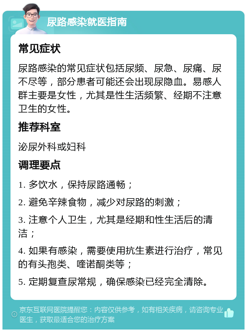 尿路感染就医指南 常见症状 尿路感染的常见症状包括尿频、尿急、尿痛、尿不尽等，部分患者可能还会出现尿隐血。易感人群主要是女性，尤其是性生活频繁、经期不注意卫生的女性。 推荐科室 泌尿外科或妇科 调理要点 1. 多饮水，保持尿路通畅； 2. 避免辛辣食物，减少对尿路的刺激； 3. 注意个人卫生，尤其是经期和性生活后的清洁； 4. 如果有感染，需要使用抗生素进行治疗，常见的有头孢类、喹诺酮类等； 5. 定期复查尿常规，确保感染已经完全清除。