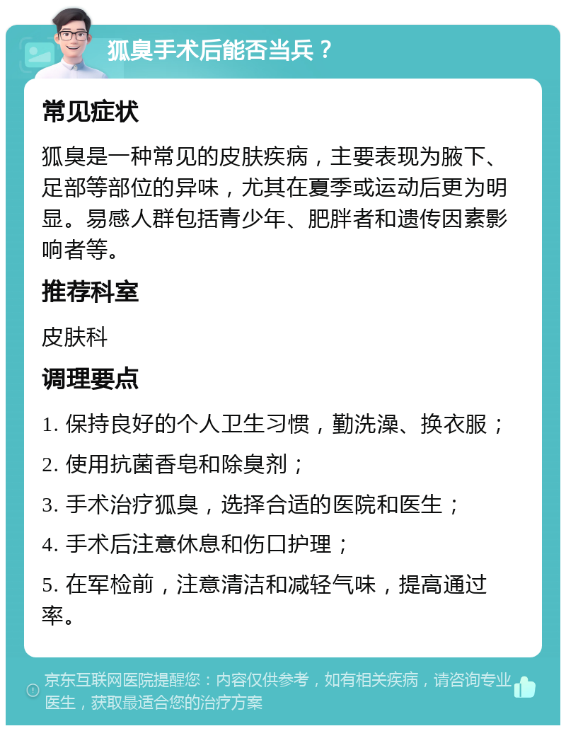 狐臭手术后能否当兵？ 常见症状 狐臭是一种常见的皮肤疾病，主要表现为腋下、足部等部位的异味，尤其在夏季或运动后更为明显。易感人群包括青少年、肥胖者和遗传因素影响者等。 推荐科室 皮肤科 调理要点 1. 保持良好的个人卫生习惯，勤洗澡、换衣服； 2. 使用抗菌香皂和除臭剂； 3. 手术治疗狐臭，选择合适的医院和医生； 4. 手术后注意休息和伤口护理； 5. 在军检前，注意清洁和减轻气味，提高通过率。