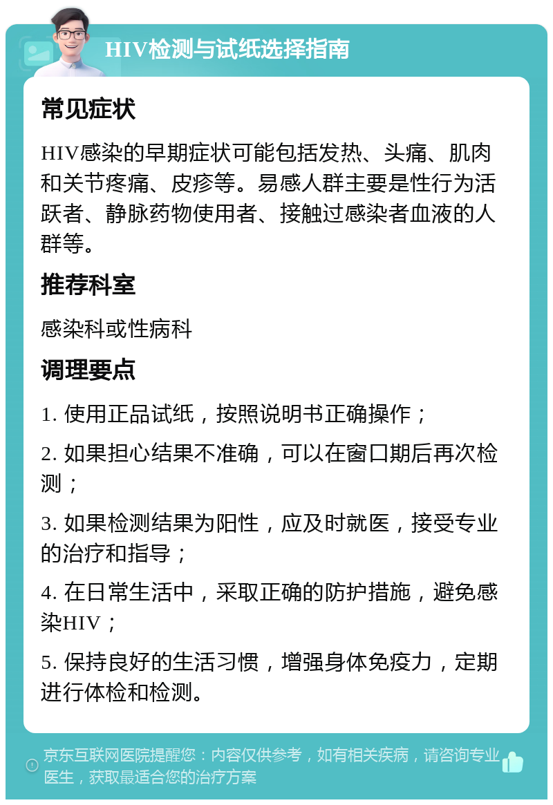 HIV检测与试纸选择指南 常见症状 HIV感染的早期症状可能包括发热、头痛、肌肉和关节疼痛、皮疹等。易感人群主要是性行为活跃者、静脉药物使用者、接触过感染者血液的人群等。 推荐科室 感染科或性病科 调理要点 1. 使用正品试纸，按照说明书正确操作； 2. 如果担心结果不准确，可以在窗口期后再次检测； 3. 如果检测结果为阳性，应及时就医，接受专业的治疗和指导； 4. 在日常生活中，采取正确的防护措施，避免感染HIV； 5. 保持良好的生活习惯，增强身体免疫力，定期进行体检和检测。