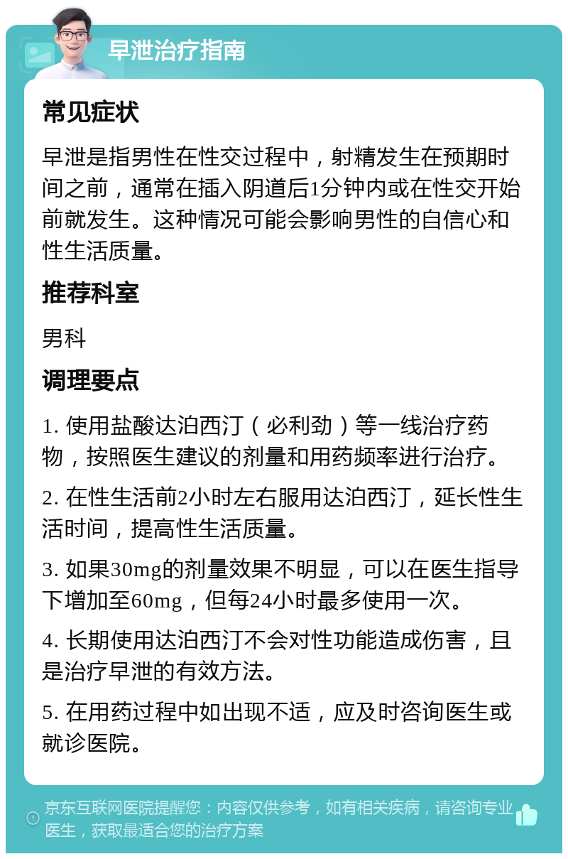 早泄治疗指南 常见症状 早泄是指男性在性交过程中，射精发生在预期时间之前，通常在插入阴道后1分钟内或在性交开始前就发生。这种情况可能会影响男性的自信心和性生活质量。 推荐科室 男科 调理要点 1. 使用盐酸达泊西汀（必利劲）等一线治疗药物，按照医生建议的剂量和用药频率进行治疗。 2. 在性生活前2小时左右服用达泊西汀，延长性生活时间，提高性生活质量。 3. 如果30mg的剂量效果不明显，可以在医生指导下增加至60mg，但每24小时最多使用一次。 4. 长期使用达泊西汀不会对性功能造成伤害，且是治疗早泄的有效方法。 5. 在用药过程中如出现不适，应及时咨询医生或就诊医院。