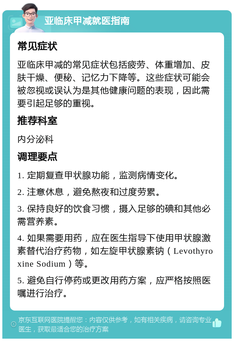 亚临床甲减就医指南 常见症状 亚临床甲减的常见症状包括疲劳、体重增加、皮肤干燥、便秘、记忆力下降等。这些症状可能会被忽视或误认为是其他健康问题的表现，因此需要引起足够的重视。 推荐科室 内分泌科 调理要点 1. 定期复查甲状腺功能，监测病情变化。 2. 注意休息，避免熬夜和过度劳累。 3. 保持良好的饮食习惯，摄入足够的碘和其他必需营养素。 4. 如果需要用药，应在医生指导下使用甲状腺激素替代治疗药物，如左旋甲状腺素钠（Levothyroxine Sodium）等。 5. 避免自行停药或更改用药方案，应严格按照医嘱进行治疗。