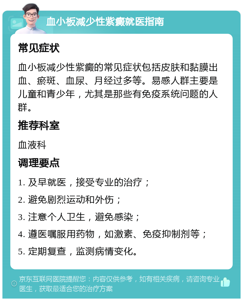 血小板减少性紫癜就医指南 常见症状 血小板减少性紫癜的常见症状包括皮肤和黏膜出血、瘀斑、血尿、月经过多等。易感人群主要是儿童和青少年，尤其是那些有免疫系统问题的人群。 推荐科室 血液科 调理要点 1. 及早就医，接受专业的治疗； 2. 避免剧烈运动和外伤； 3. 注意个人卫生，避免感染； 4. 遵医嘱服用药物，如激素、免疫抑制剂等； 5. 定期复查，监测病情变化。