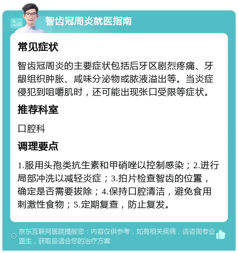 智齿冠周炎就医指南 常见症状 智齿冠周炎的主要症状包括后牙区剧烈疼痛、牙龈组织肿胀、咸味分泌物或脓液溢出等。当炎症侵犯到咀嚼肌时，还可能出现张口受限等症状。 推荐科室 口腔科 调理要点 1.服用头孢类抗生素和甲硝唑以控制感染；2.进行局部冲洗以减轻炎症；3.拍片检查智齿的位置，确定是否需要拔除；4.保持口腔清洁，避免食用刺激性食物；5.定期复查，防止复发。