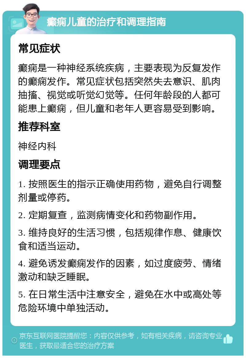 癫痫儿童的治疗和调理指南 常见症状 癫痫是一种神经系统疾病，主要表现为反复发作的癫痫发作。常见症状包括突然失去意识、肌肉抽搐、视觉或听觉幻觉等。任何年龄段的人都可能患上癫痫，但儿童和老年人更容易受到影响。 推荐科室 神经内科 调理要点 1. 按照医生的指示正确使用药物，避免自行调整剂量或停药。 2. 定期复查，监测病情变化和药物副作用。 3. 维持良好的生活习惯，包括规律作息、健康饮食和适当运动。 4. 避免诱发癫痫发作的因素，如过度疲劳、情绪激动和缺乏睡眠。 5. 在日常生活中注意安全，避免在水中或高处等危险环境中单独活动。