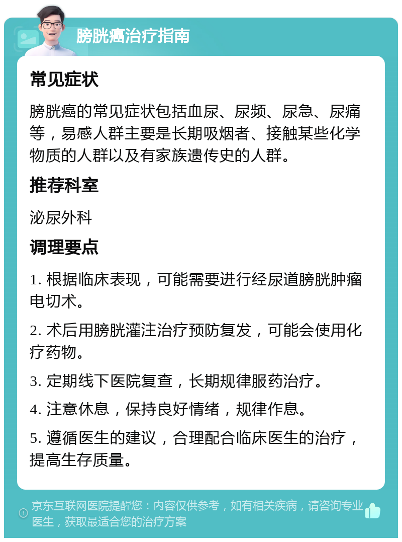 膀胱癌治疗指南 常见症状 膀胱癌的常见症状包括血尿、尿频、尿急、尿痛等，易感人群主要是长期吸烟者、接触某些化学物质的人群以及有家族遗传史的人群。 推荐科室 泌尿外科 调理要点 1. 根据临床表现，可能需要进行经尿道膀胱肿瘤电切术。 2. 术后用膀胱灌注治疗预防复发，可能会使用化疗药物。 3. 定期线下医院复查，长期规律服药治疗。 4. 注意休息，保持良好情绪，规律作息。 5. 遵循医生的建议，合理配合临床医生的治疗，提高生存质量。