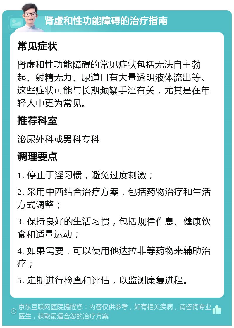 肾虚和性功能障碍的治疗指南 常见症状 肾虚和性功能障碍的常见症状包括无法自主勃起、射精无力、尿道口有大量透明液体流出等。这些症状可能与长期频繁手淫有关，尤其是在年轻人中更为常见。 推荐科室 泌尿外科或男科专科 调理要点 1. 停止手淫习惯，避免过度刺激； 2. 采用中西结合治疗方案，包括药物治疗和生活方式调整； 3. 保持良好的生活习惯，包括规律作息、健康饮食和适量运动； 4. 如果需要，可以使用他达拉非等药物来辅助治疗； 5. 定期进行检查和评估，以监测康复进程。