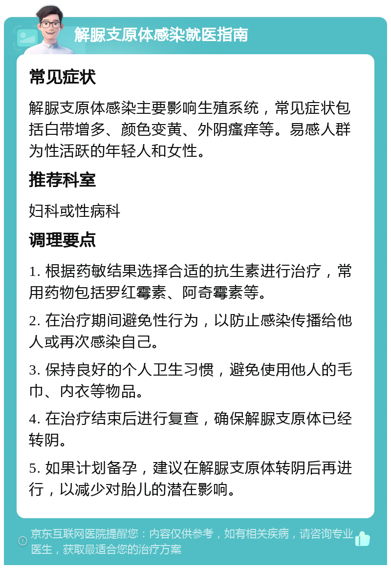 解脲支原体感染就医指南 常见症状 解脲支原体感染主要影响生殖系统，常见症状包括白带增多、颜色变黄、外阴瘙痒等。易感人群为性活跃的年轻人和女性。 推荐科室 妇科或性病科 调理要点 1. 根据药敏结果选择合适的抗生素进行治疗，常用药物包括罗红霉素、阿奇霉素等。 2. 在治疗期间避免性行为，以防止感染传播给他人或再次感染自己。 3. 保持良好的个人卫生习惯，避免使用他人的毛巾、内衣等物品。 4. 在治疗结束后进行复查，确保解脲支原体已经转阴。 5. 如果计划备孕，建议在解脲支原体转阴后再进行，以减少对胎儿的潜在影响。