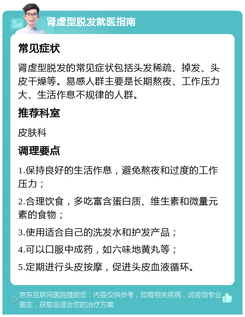 肾虚型脱发就医指南 常见症状 肾虚型脱发的常见症状包括头发稀疏、掉发、头皮干燥等。易感人群主要是长期熬夜、工作压力大、生活作息不规律的人群。 推荐科室 皮肤科 调理要点 1.保持良好的生活作息，避免熬夜和过度的工作压力； 2.合理饮食，多吃富含蛋白质、维生素和微量元素的食物； 3.使用适合自己的洗发水和护发产品； 4.可以口服中成药，如六味地黄丸等； 5.定期进行头皮按摩，促进头皮血液循环。