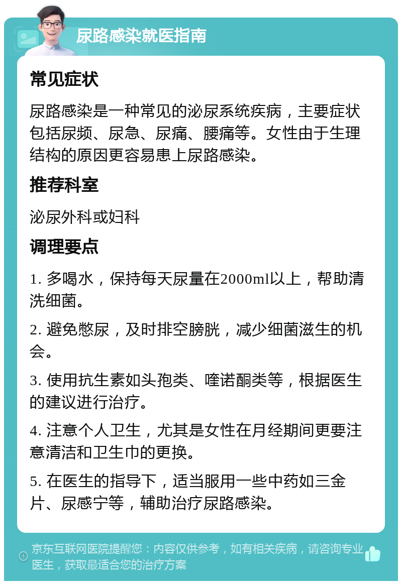 尿路感染就医指南 常见症状 尿路感染是一种常见的泌尿系统疾病，主要症状包括尿频、尿急、尿痛、腰痛等。女性由于生理结构的原因更容易患上尿路感染。 推荐科室 泌尿外科或妇科 调理要点 1. 多喝水，保持每天尿量在2000ml以上，帮助清洗细菌。 2. 避免憋尿，及时排空膀胱，减少细菌滋生的机会。 3. 使用抗生素如头孢类、喹诺酮类等，根据医生的建议进行治疗。 4. 注意个人卫生，尤其是女性在月经期间更要注意清洁和卫生巾的更换。 5. 在医生的指导下，适当服用一些中药如三金片、尿感宁等，辅助治疗尿路感染。