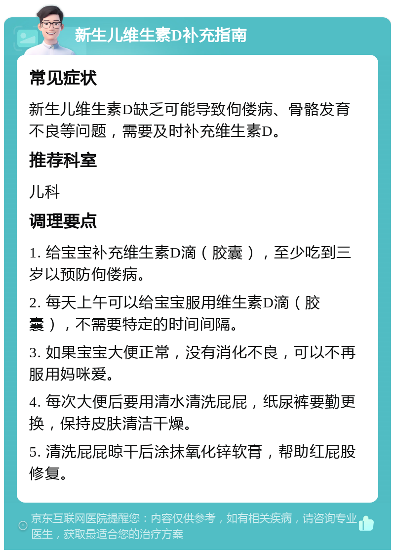 新生儿维生素D补充指南 常见症状 新生儿维生素D缺乏可能导致佝偻病、骨骼发育不良等问题，需要及时补充维生素D。 推荐科室 儿科 调理要点 1. 给宝宝补充维生素D滴（胶囊），至少吃到三岁以预防佝偻病。 2. 每天上午可以给宝宝服用维生素D滴（胶囊），不需要特定的时间间隔。 3. 如果宝宝大便正常，没有消化不良，可以不再服用妈咪爱。 4. 每次大便后要用清水清洗屁屁，纸尿裤要勤更换，保持皮肤清洁干燥。 5. 清洗屁屁晾干后涂抹氧化锌软膏，帮助红屁股修复。