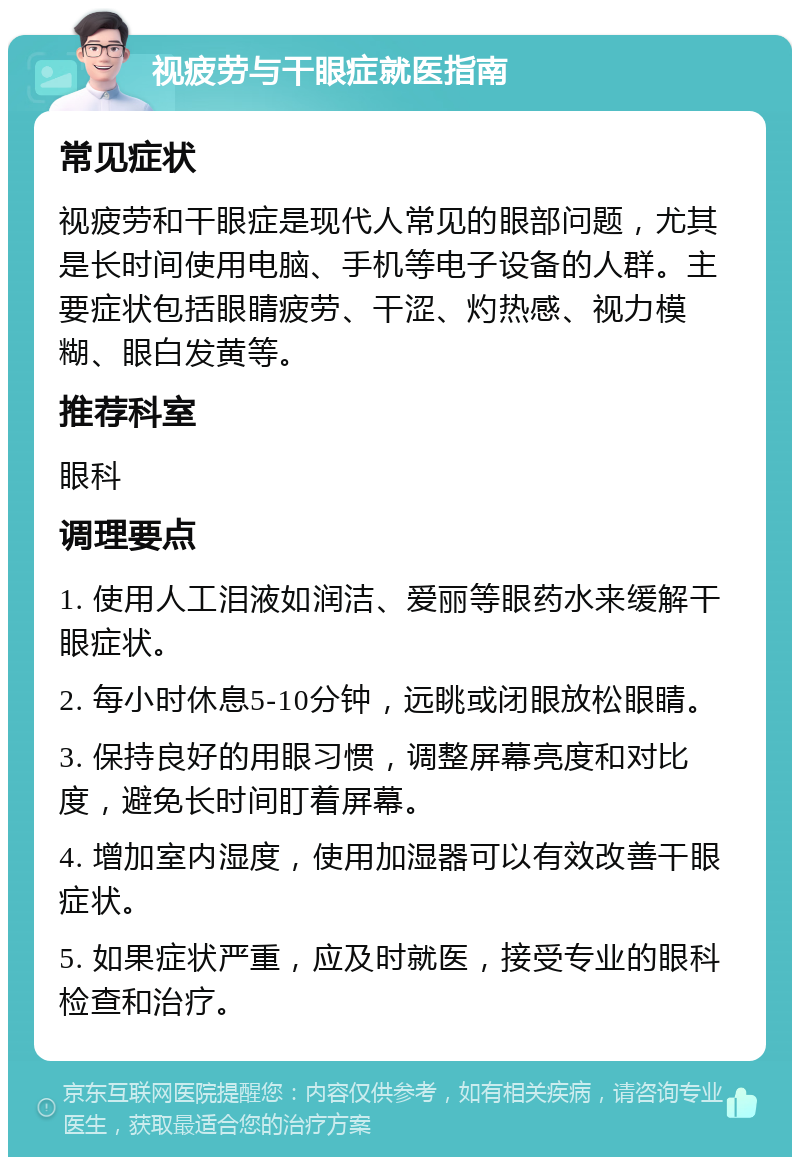 视疲劳与干眼症就医指南 常见症状 视疲劳和干眼症是现代人常见的眼部问题，尤其是长时间使用电脑、手机等电子设备的人群。主要症状包括眼睛疲劳、干涩、灼热感、视力模糊、眼白发黄等。 推荐科室 眼科 调理要点 1. 使用人工泪液如润洁、爱丽等眼药水来缓解干眼症状。 2. 每小时休息5-10分钟，远眺或闭眼放松眼睛。 3. 保持良好的用眼习惯，调整屏幕亮度和对比度，避免长时间盯着屏幕。 4. 增加室内湿度，使用加湿器可以有效改善干眼症状。 5. 如果症状严重，应及时就医，接受专业的眼科检查和治疗。