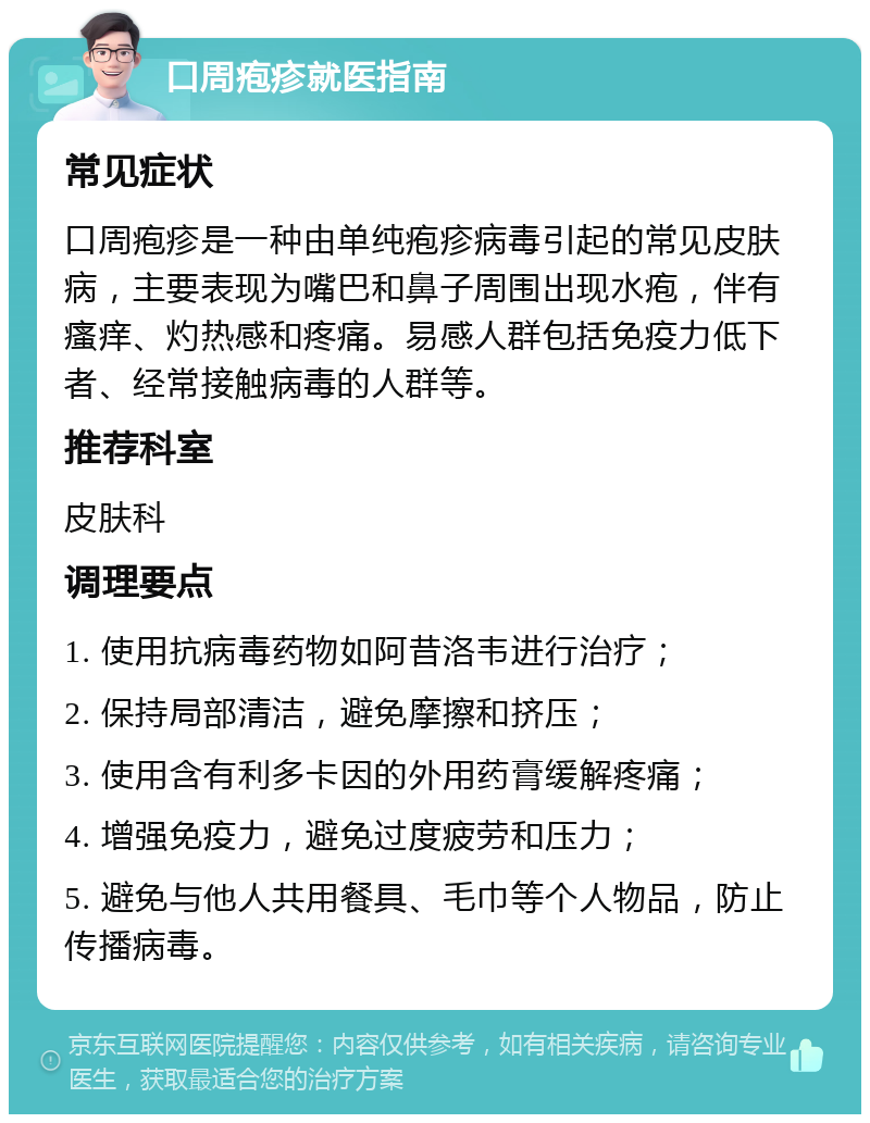 口周疱疹就医指南 常见症状 口周疱疹是一种由单纯疱疹病毒引起的常见皮肤病，主要表现为嘴巴和鼻子周围出现水疱，伴有瘙痒、灼热感和疼痛。易感人群包括免疫力低下者、经常接触病毒的人群等。 推荐科室 皮肤科 调理要点 1. 使用抗病毒药物如阿昔洛韦进行治疗； 2. 保持局部清洁，避免摩擦和挤压； 3. 使用含有利多卡因的外用药膏缓解疼痛； 4. 增强免疫力，避免过度疲劳和压力； 5. 避免与他人共用餐具、毛巾等个人物品，防止传播病毒。