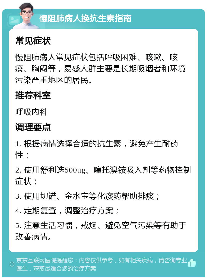 慢阻肺病人换抗生素指南 常见症状 慢阻肺病人常见症状包括呼吸困难、咳嗽、咳痰、胸闷等，易感人群主要是长期吸烟者和环境污染严重地区的居民。 推荐科室 呼吸内科 调理要点 1. 根据病情选择合适的抗生素，避免产生耐药性； 2. 使用舒利迭500ug、噻托溴铵吸入剂等药物控制症状； 3. 使用切诺、金水宝等化痰药帮助排痰； 4. 定期复查，调整治疗方案； 5. 注意生活习惯，戒烟、避免空气污染等有助于改善病情。