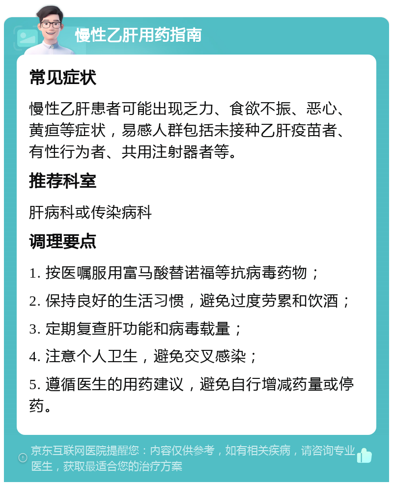 慢性乙肝用药指南 常见症状 慢性乙肝患者可能出现乏力、食欲不振、恶心、黄疸等症状，易感人群包括未接种乙肝疫苗者、有性行为者、共用注射器者等。 推荐科室 肝病科或传染病科 调理要点 1. 按医嘱服用富马酸替诺福等抗病毒药物； 2. 保持良好的生活习惯，避免过度劳累和饮酒； 3. 定期复查肝功能和病毒载量； 4. 注意个人卫生，避免交叉感染； 5. 遵循医生的用药建议，避免自行增减药量或停药。