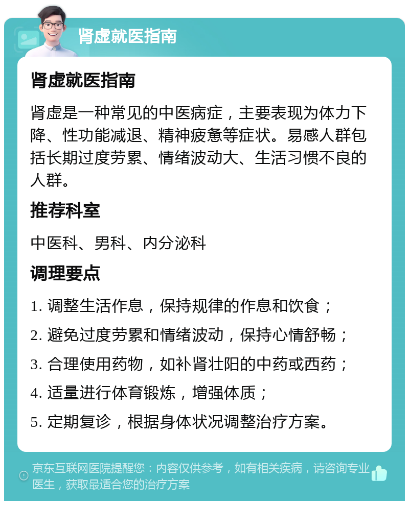 肾虚就医指南 肾虚就医指南 肾虚是一种常见的中医病症，主要表现为体力下降、性功能减退、精神疲惫等症状。易感人群包括长期过度劳累、情绪波动大、生活习惯不良的人群。 推荐科室 中医科、男科、内分泌科 调理要点 1. 调整生活作息，保持规律的作息和饮食； 2. 避免过度劳累和情绪波动，保持心情舒畅； 3. 合理使用药物，如补肾壮阳的中药或西药； 4. 适量进行体育锻炼，增强体质； 5. 定期复诊，根据身体状况调整治疗方案。