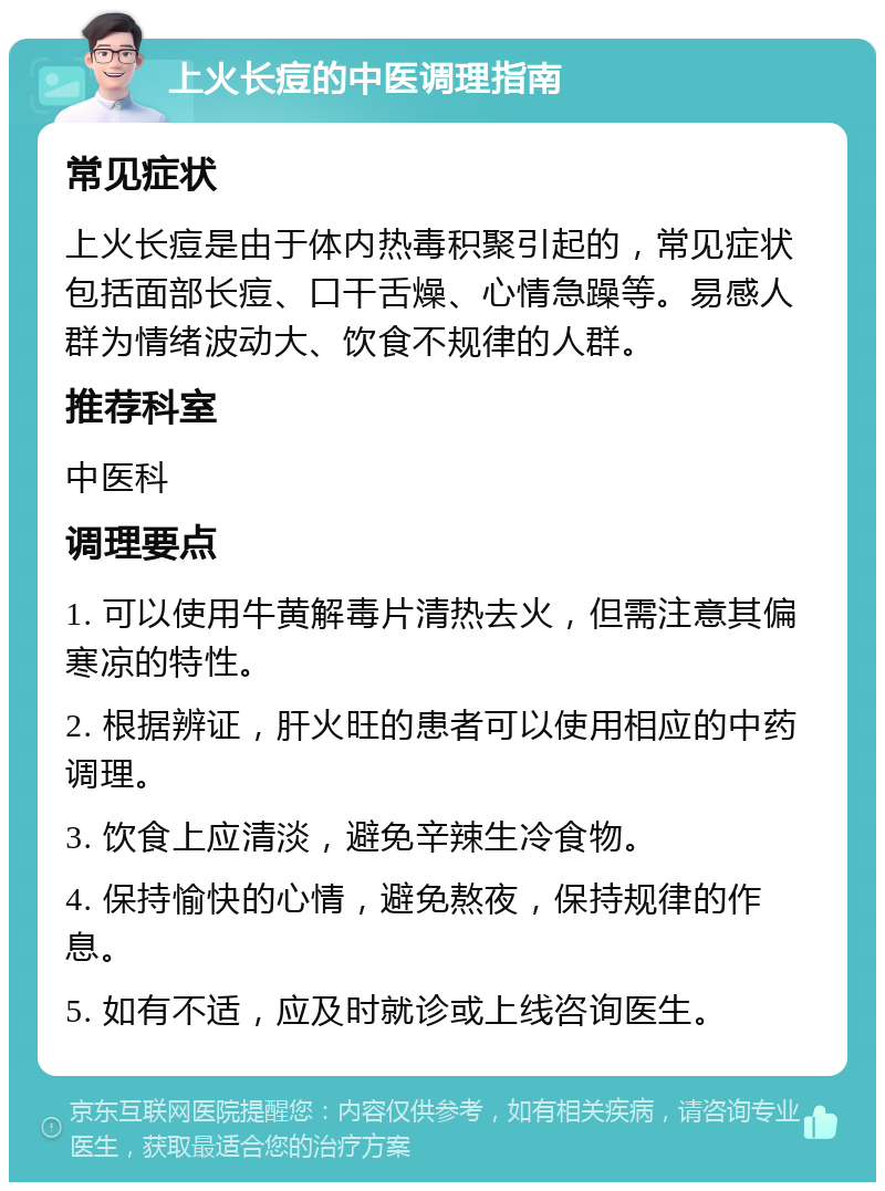 上火长痘的中医调理指南 常见症状 上火长痘是由于体内热毒积聚引起的，常见症状包括面部长痘、口干舌燥、心情急躁等。易感人群为情绪波动大、饮食不规律的人群。 推荐科室 中医科 调理要点 1. 可以使用牛黄解毒片清热去火，但需注意其偏寒凉的特性。 2. 根据辨证，肝火旺的患者可以使用相应的中药调理。 3. 饮食上应清淡，避免辛辣生冷食物。 4. 保持愉快的心情，避免熬夜，保持规律的作息。 5. 如有不适，应及时就诊或上线咨询医生。