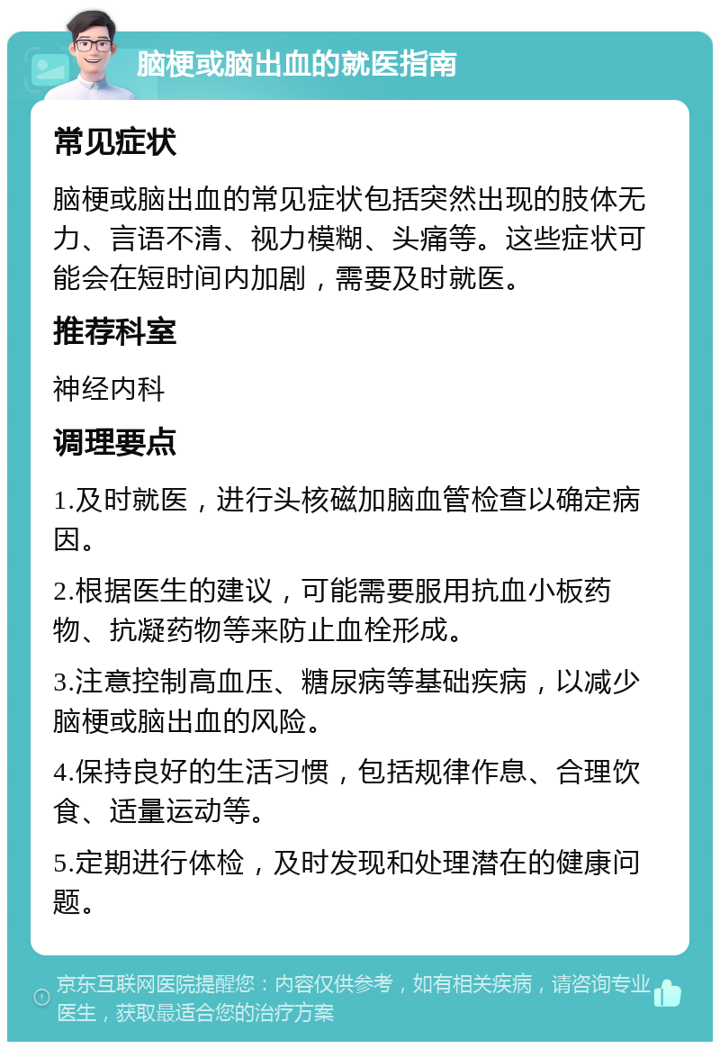 脑梗或脑出血的就医指南 常见症状 脑梗或脑出血的常见症状包括突然出现的肢体无力、言语不清、视力模糊、头痛等。这些症状可能会在短时间内加剧，需要及时就医。 推荐科室 神经内科 调理要点 1.及时就医，进行头核磁加脑血管检查以确定病因。 2.根据医生的建议，可能需要服用抗血小板药物、抗凝药物等来防止血栓形成。 3.注意控制高血压、糖尿病等基础疾病，以减少脑梗或脑出血的风险。 4.保持良好的生活习惯，包括规律作息、合理饮食、适量运动等。 5.定期进行体检，及时发现和处理潜在的健康问题。